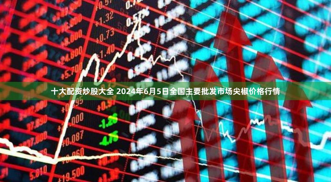 十大配资炒股大全 2024年6月5日全国主要批发市场尖椒价格行情