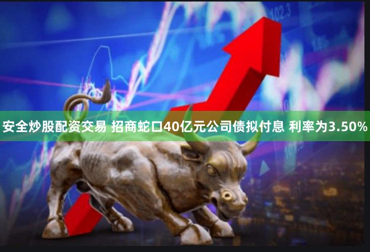 安全炒股配资交易 招商蛇口40亿元公司债拟付息 利率为3.50%