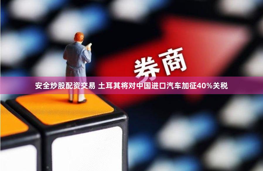 安全炒股配资交易 土耳其将对中国进口汽车加征40%关税