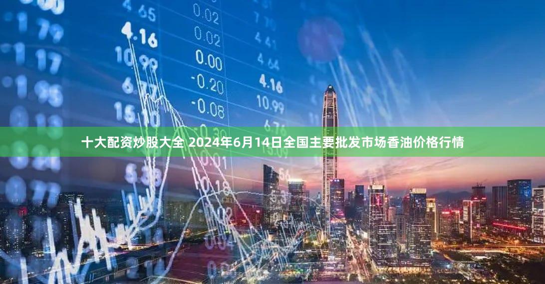 十大配资炒股大全 2024年6月14日全国主要批发市场香油价格行情