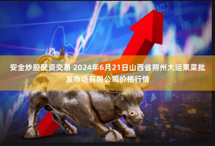 安全炒股配资交易 2024年6月21日山西省朔州大运果菜批发市场有限公司价格行情