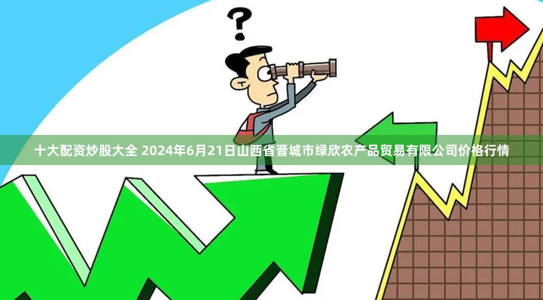 十大配资炒股大全 2024年6月21日山西省晋城市绿欣农产品贸易有限公司价格行情