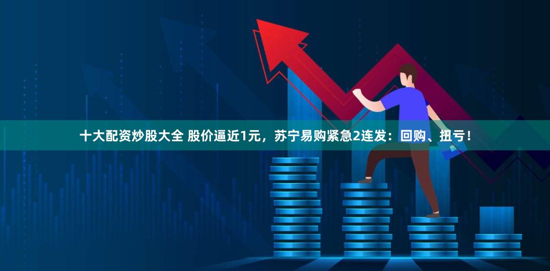十大配资炒股大全 股价逼近1元，苏宁易购紧急2连发：回购、扭亏！
