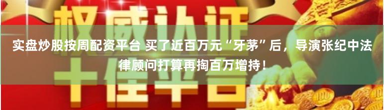 实盘炒股按周配资平台 买了近百万元“牙茅”后，导演张纪中法律顾问打算再掏百万增持！