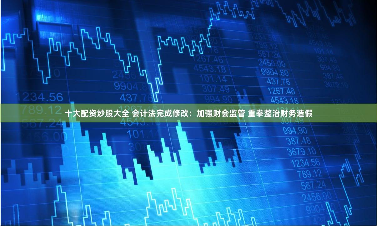 十大配资炒股大全 会计法完成修改：加强财会监管 重拳整治财务造假