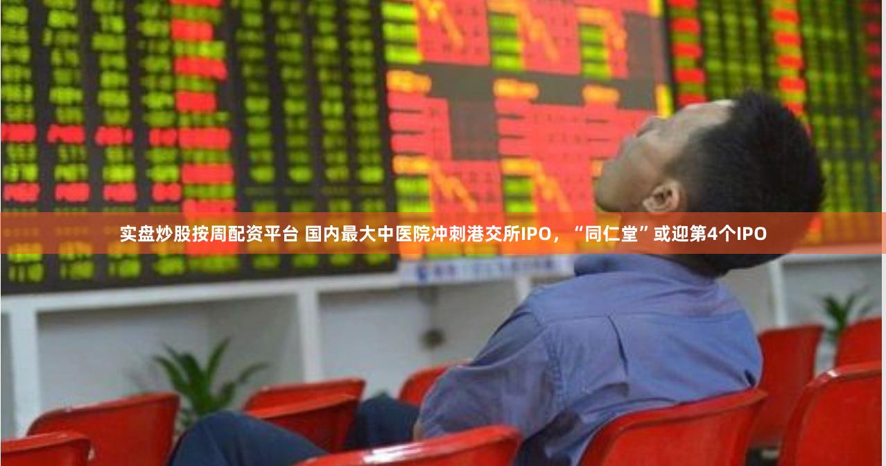 实盘炒股按周配资平台 国内最大中医院冲刺港交所IPO，“同仁堂”或迎第4个IPO