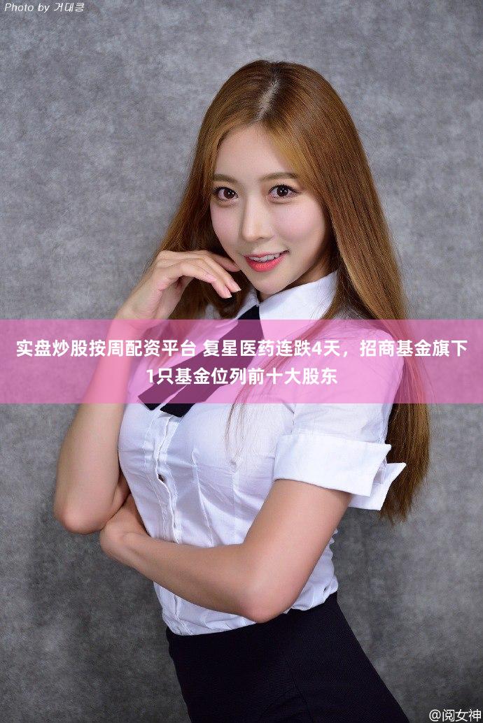 实盘炒股按周配资平台 复星医药连跌4天，招商基金旗下1只基金位列前十大股东