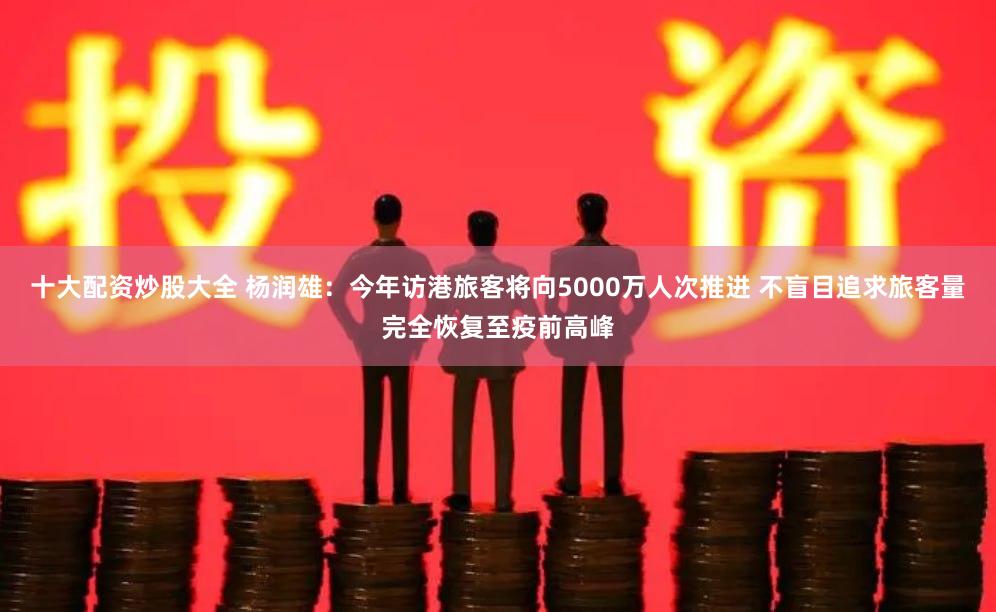 十大配资炒股大全 杨润雄：今年访港旅客将向5000万人次推进 不盲目追求旅客量完全恢复至疫前高峰