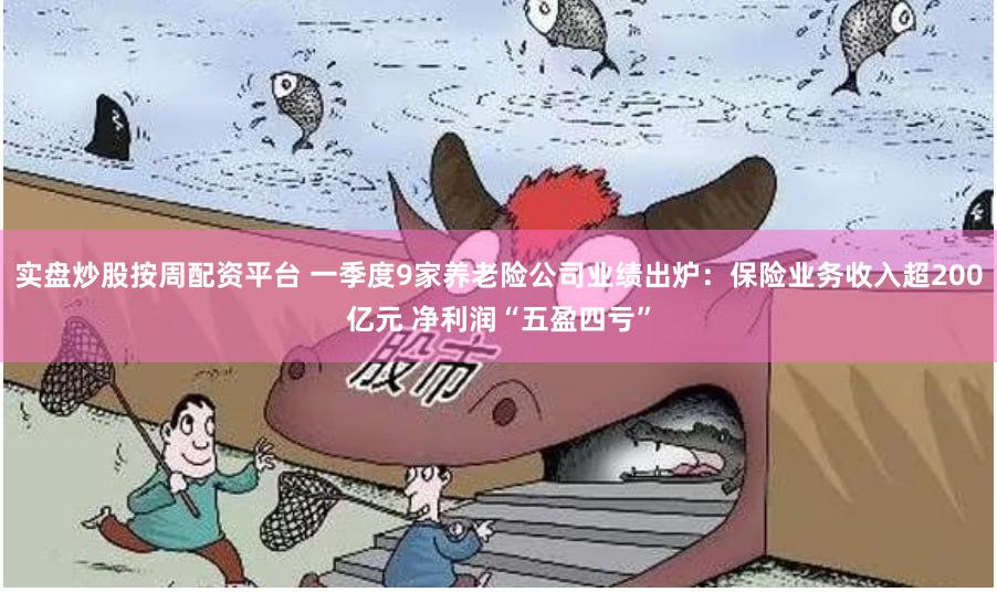 实盘炒股按周配资平台 一季度9家养老险公司业绩出炉：保险业务收入超200亿元 净利润“五盈四亏”