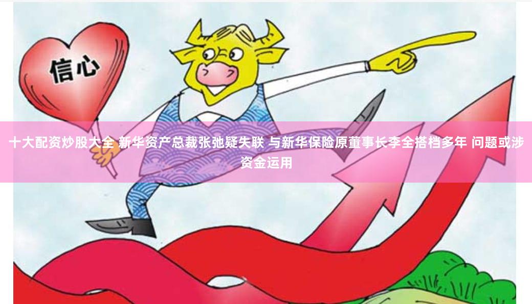 十大配资炒股大全 新华资产总裁张弛疑失联 与新华保险原董事长李全搭档多年 问题或涉资金运用