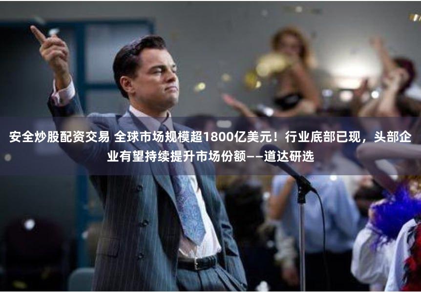 安全炒股配资交易 全球市场规模超1800亿美元！行业底部已现，头部企业有望持续提升市场份额——道达研选
