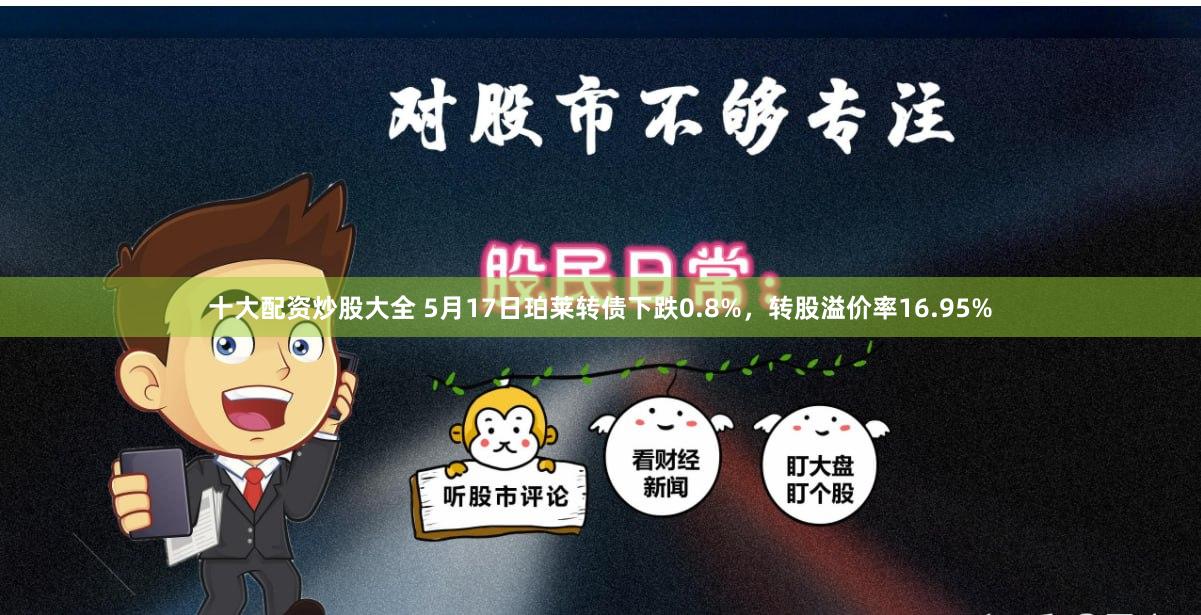 十大配资炒股大全 5月17日珀莱转债下跌0.8%，转股溢价率16.95%