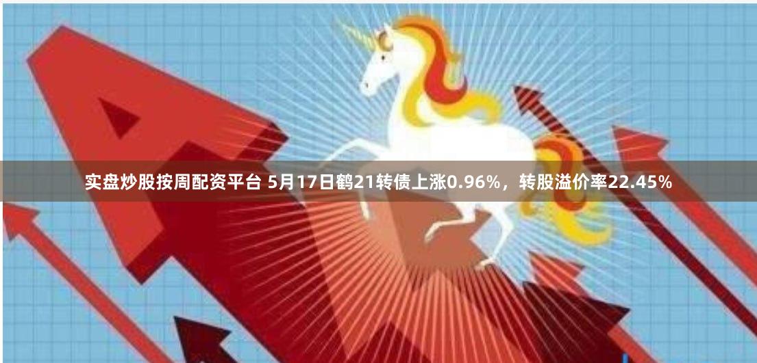 实盘炒股按周配资平台 5月17日鹤21转债上涨0.96%，转股溢价率22.45%