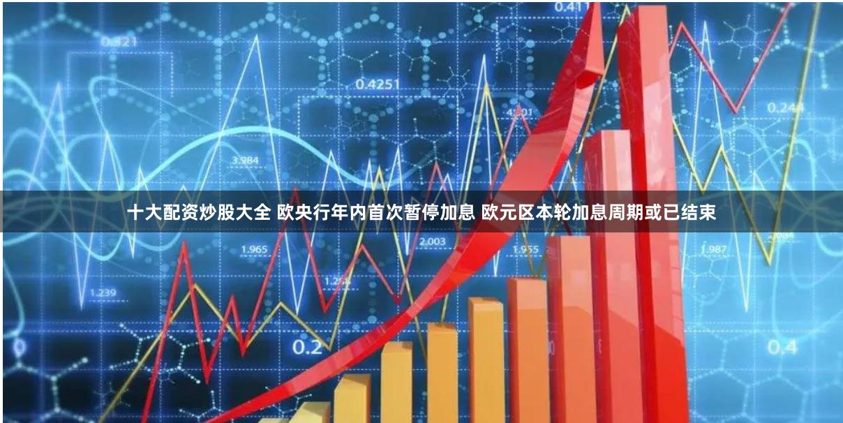 十大配资炒股大全 欧央行年内首次暂停加息 欧元区本轮加息周期或已结束