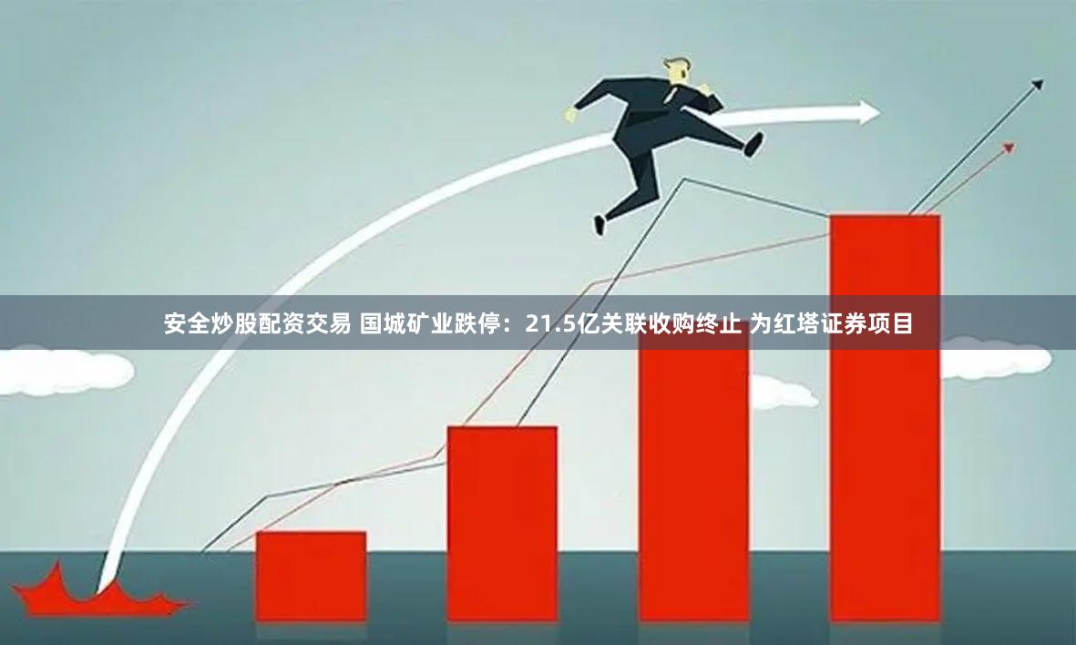 安全炒股配资交易 国城矿业跌停：21.5亿关联收购终止 为红塔证券项目