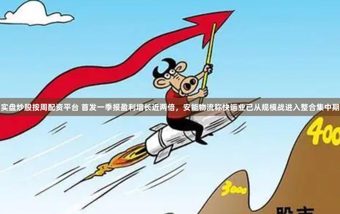 实盘炒股按周配资平台 首发一季报盈利增长近两倍，安能物流称快运业已从规模战进入整合集中期