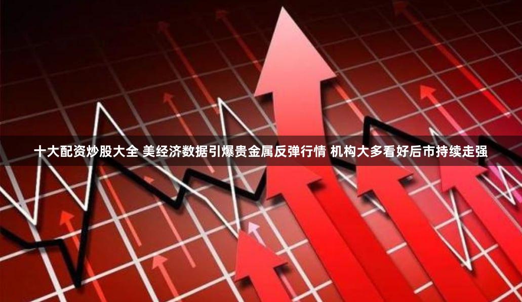 十大配资炒股大全 美经济数据引爆贵金属反弹行情 机构大多看好后市持续走强