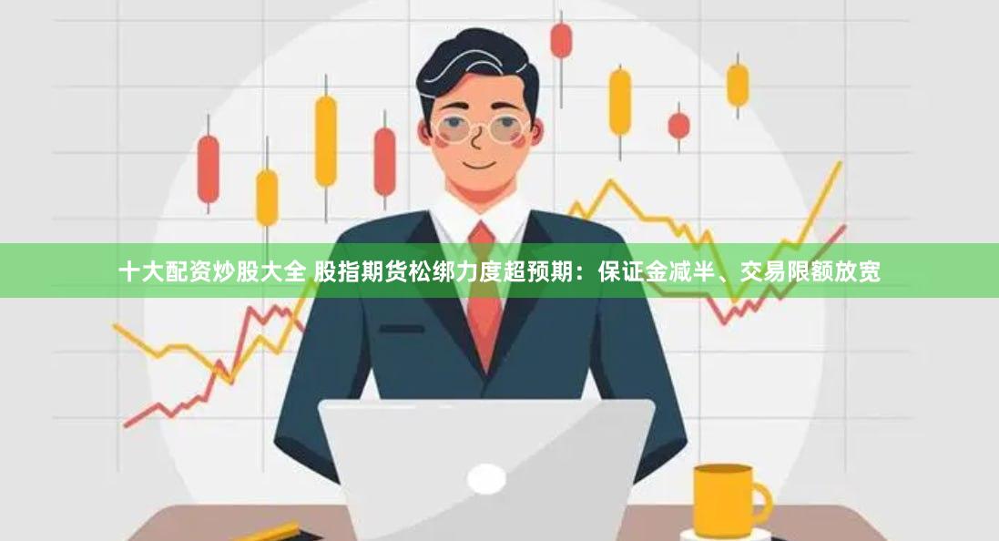 十大配资炒股大全 股指期货松绑力度超预期：保证金减半、交易限额放宽