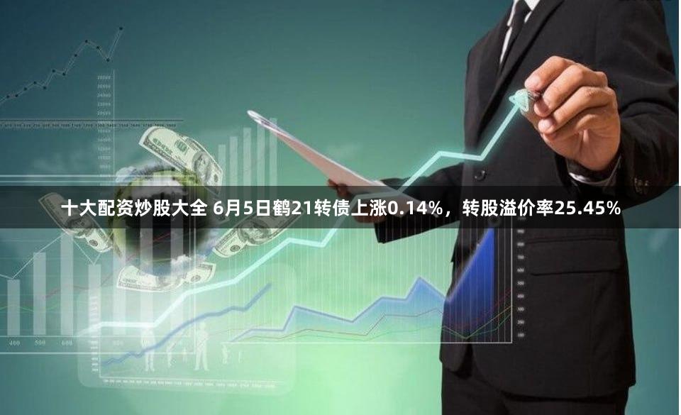 十大配资炒股大全 6月5日鹤21转债上涨0.14%，转股溢价率25.45%