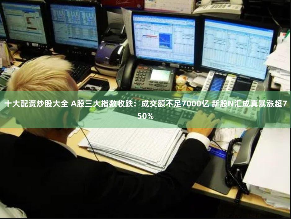 十大配资炒股大全 A股三大指数收跌：成交额不足7000亿 新股N汇成真暴涨超750%