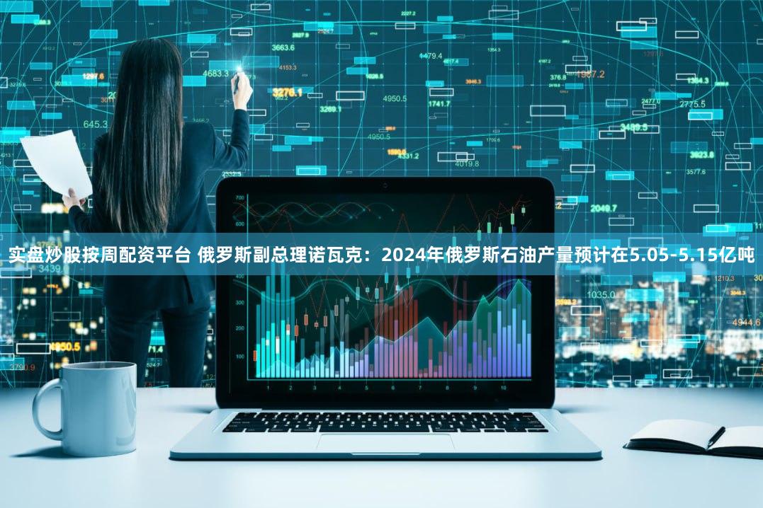 实盘炒股按周配资平台 俄罗斯副总理诺瓦克：2024年俄罗斯石油产量预计在5.05-5.15亿吨