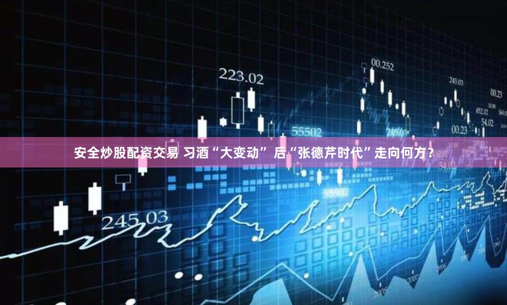 安全炒股配资交易 习酒“大变动” 后“张德芹时代”走向何方？
