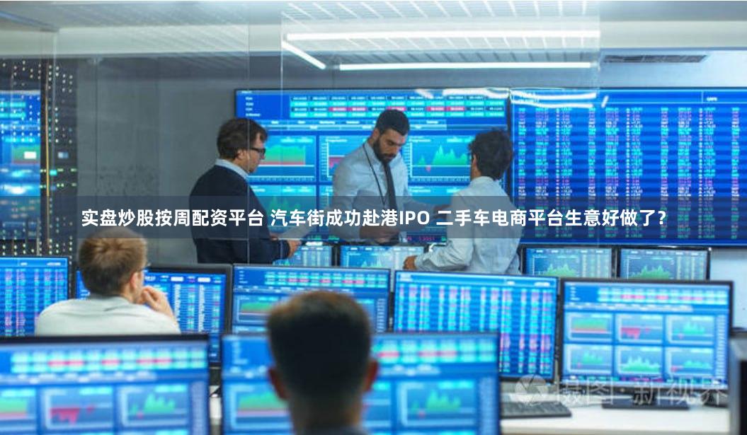 实盘炒股按周配资平台 汽车街成功赴港IPO 二手车电商平台生意好做了？