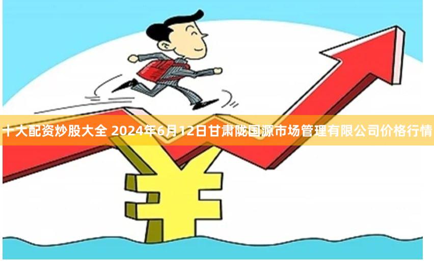 十大配资炒股大全 2024年6月12日甘肃陇国源市场管理有限公司价格行情