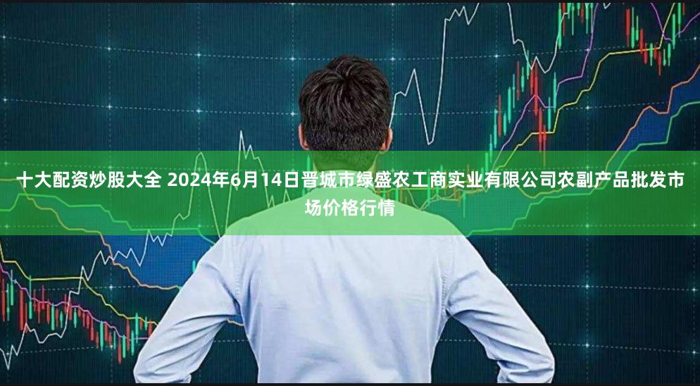 十大配资炒股大全 2024年6月14日晋城市绿盛农工商实业有限公司农副产品批发市场价格行情
