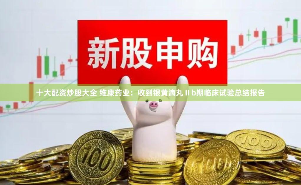 十大配资炒股大全 维康药业：收到银黄滴丸Ⅱb期临床试验总结报告