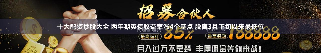 十大配资炒股大全 两年期英债收益率涨4个基点 脱离3月下旬以来最低位