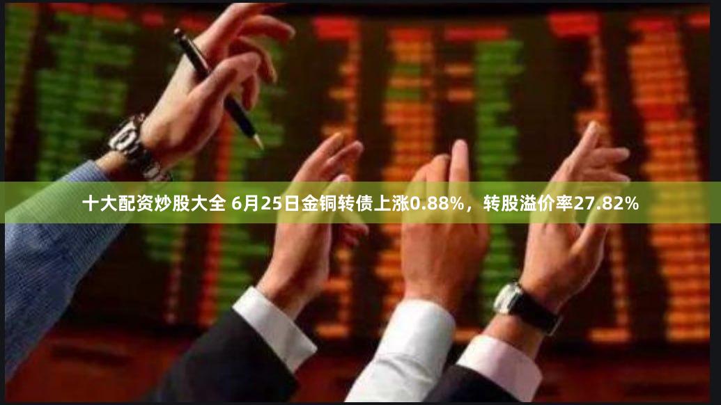 十大配资炒股大全 6月25日金铜转债上涨0.88%，转股溢价率27.82%