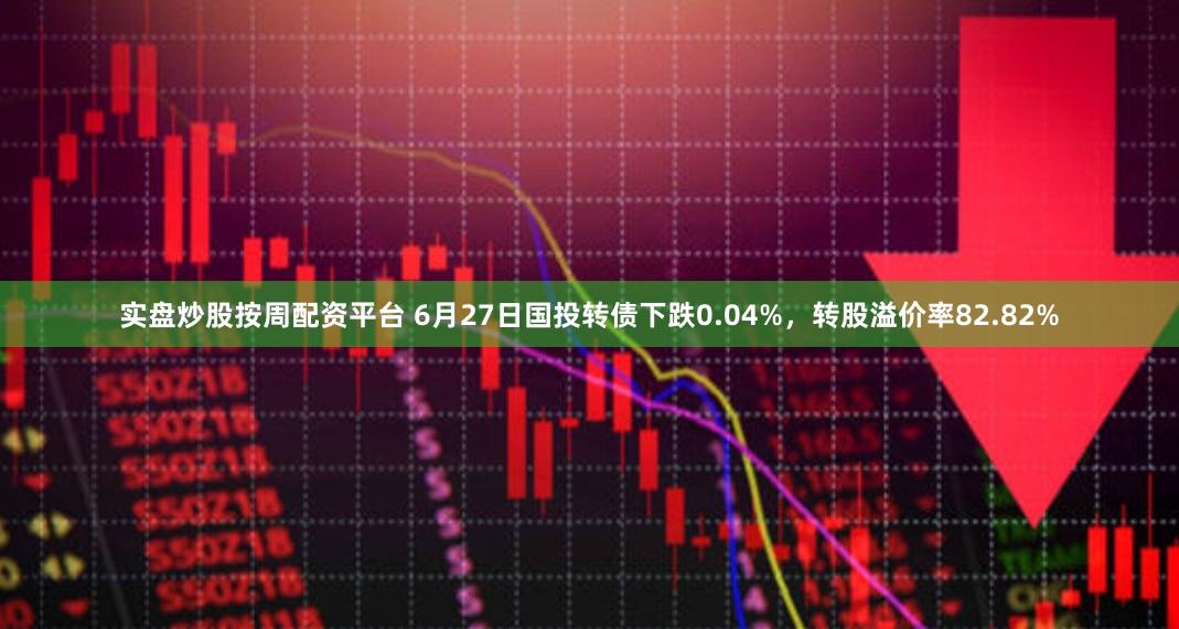 实盘炒股按周配资平台 6月27日国投转债下跌0.04%，转股溢价率82.82%