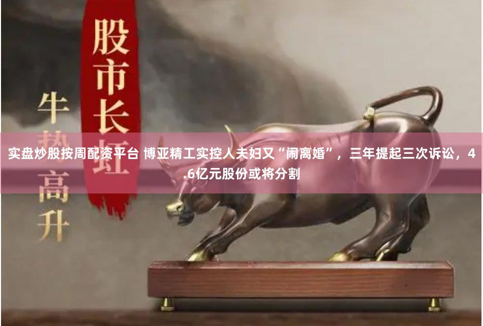 实盘炒股按周配资平台 博亚精工实控人夫妇又“闹离婚”，三年提起三次诉讼，4.6亿元股份或将分割