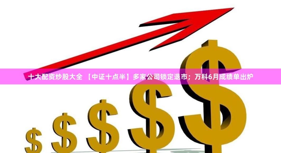 十大配资炒股大全 【中证十点半】多家公司锁定退市；万科6月成绩单出炉