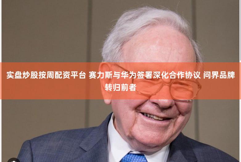 实盘炒股按周配资平台 赛力斯与华为签署深化合作协议 问界品牌转归前者