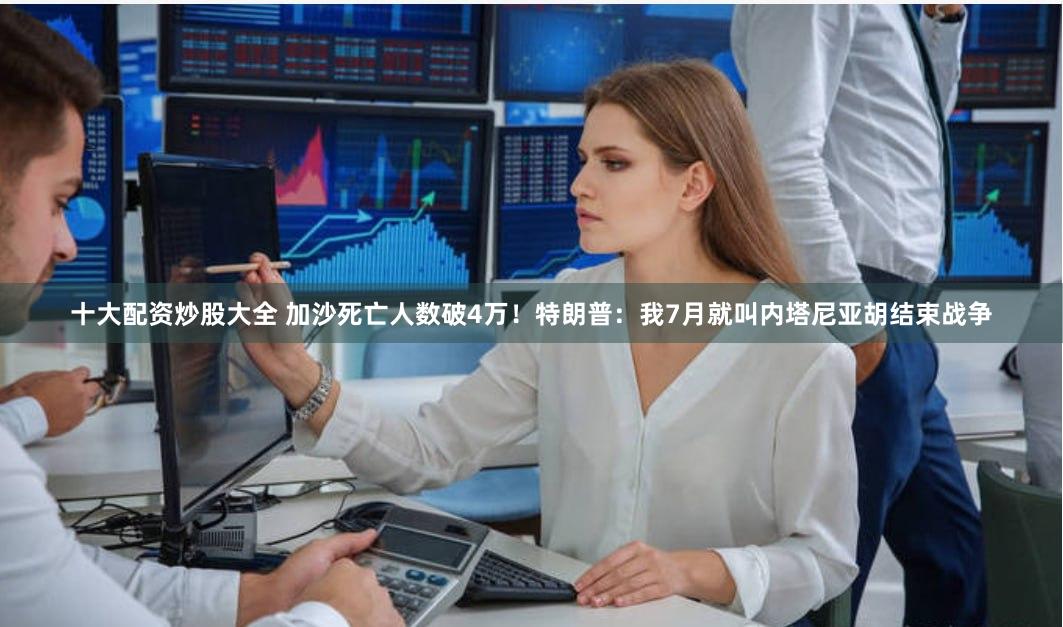 十大配资炒股大全 加沙死亡人数破4万！特朗普：我7月就叫内塔尼亚胡结束战争