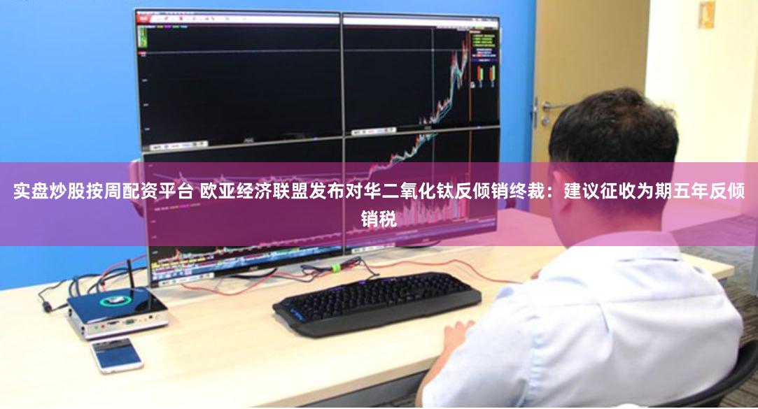 实盘炒股按周配资平台 欧亚经济联盟发布对华二氧化钛反倾销终裁：建议征收为期五年反倾销税