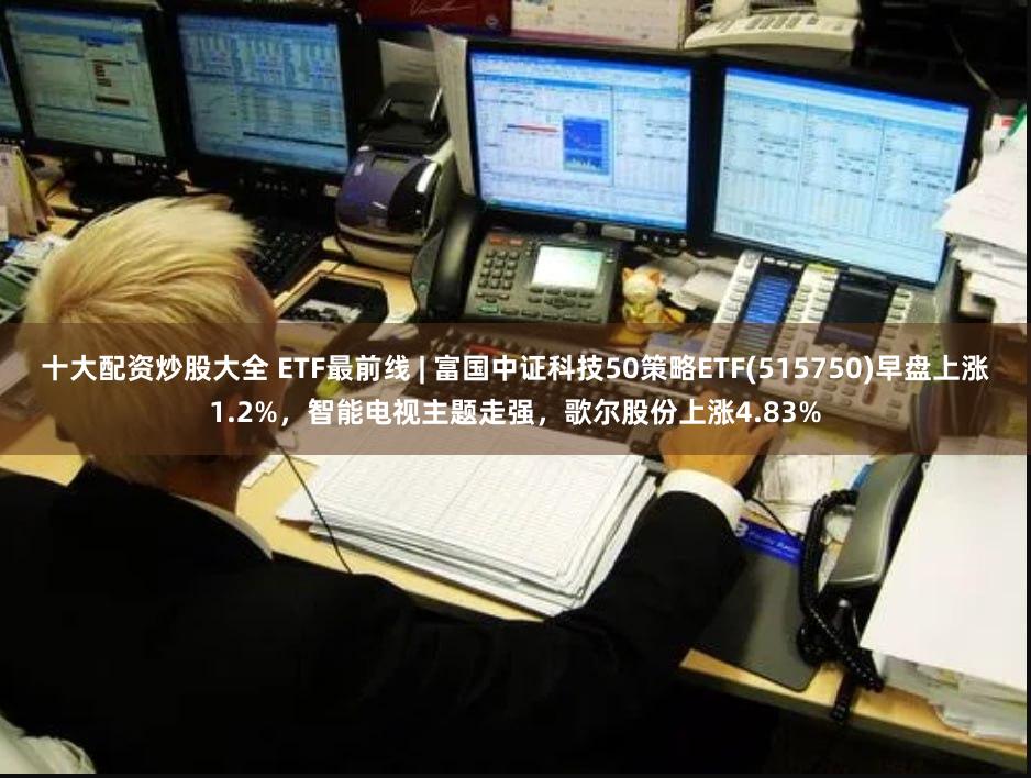 十大配资炒股大全 ETF最前线 | 富国中证科技50策略ETF(515750)早盘上涨1.2%，智能电视主题走强，歌尔股份上涨4.83%