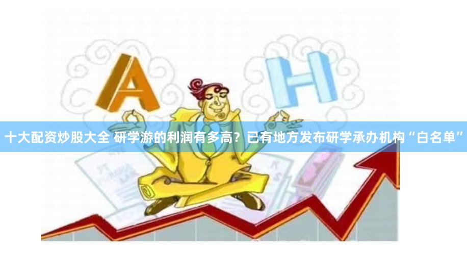 十大配资炒股大全 研学游的利润有多高？已有地方发布研学承办机构“白名单”