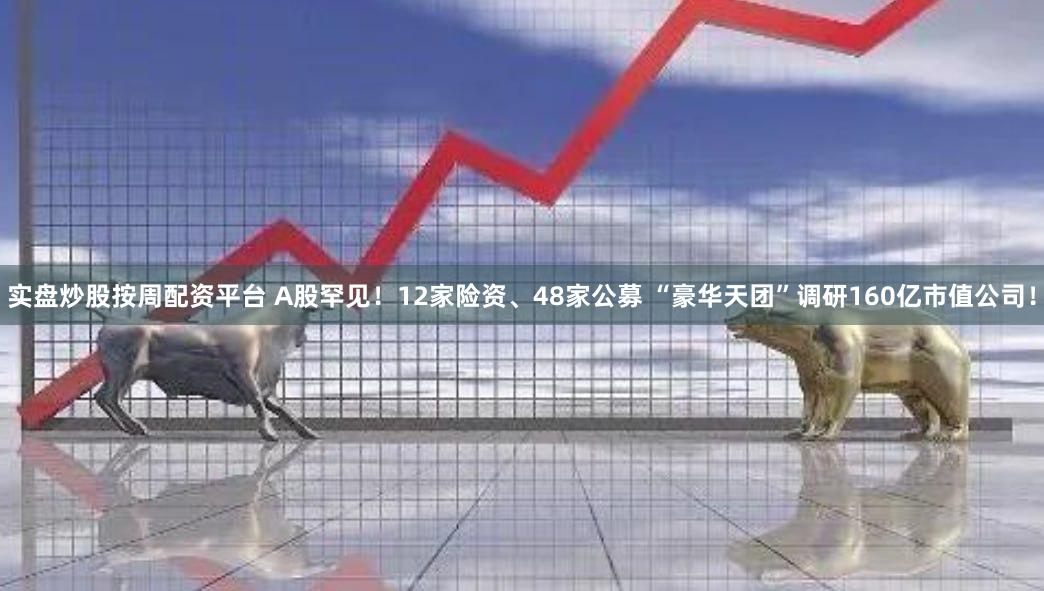 实盘炒股按周配资平台 A股罕见！12家险资、48家公募 “豪华天团”调研160亿市值公司！