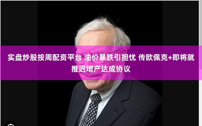 实盘炒股按周配资平台 油价暴跌引担忧 传欧佩克+即将就推迟增产达成协议