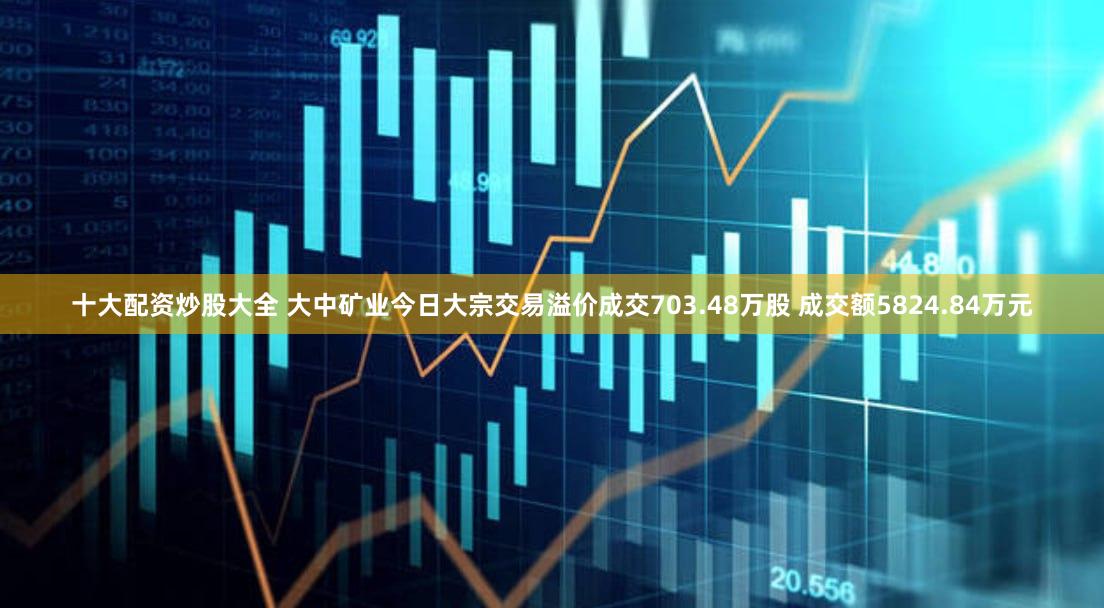 十大配资炒股大全 大中矿业今日大宗交易溢价成交703.48万股 成交额5824.84万元