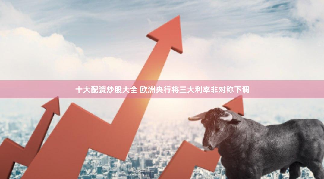 十大配资炒股大全 欧洲央行将三大利率非对称下调