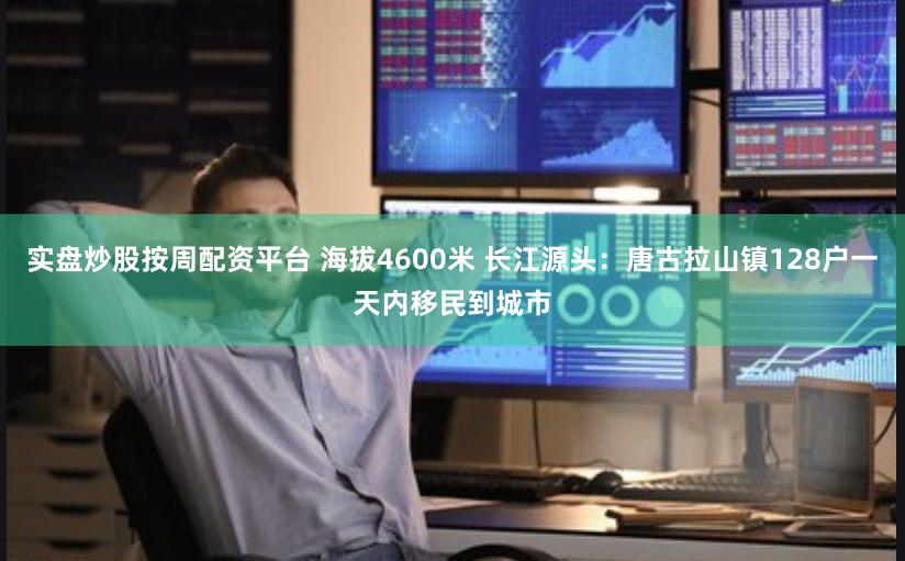 实盘炒股按周配资平台 海拔4600米 长江源头：唐古拉山镇128户一天内移民到城市