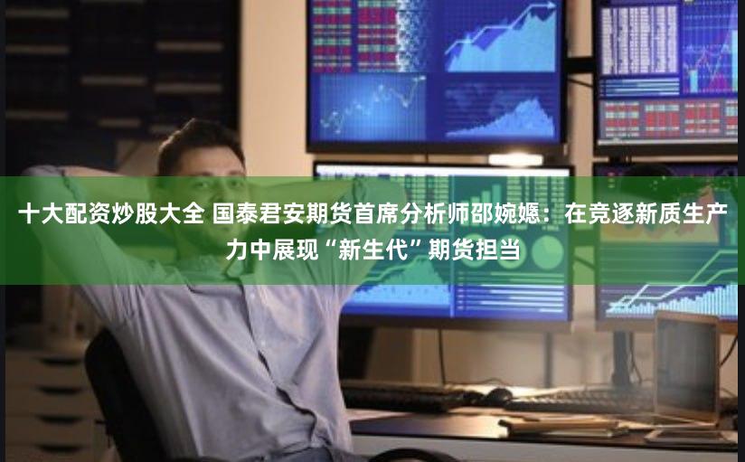 十大配资炒股大全 国泰君安期货首席分析师邵婉嫕：在竞逐新质生产力中展现“新生代”期货担当