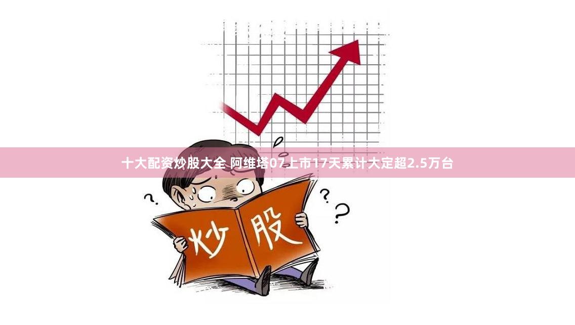 十大配资炒股大全 阿维塔07上市17天累计大定超2.5万台