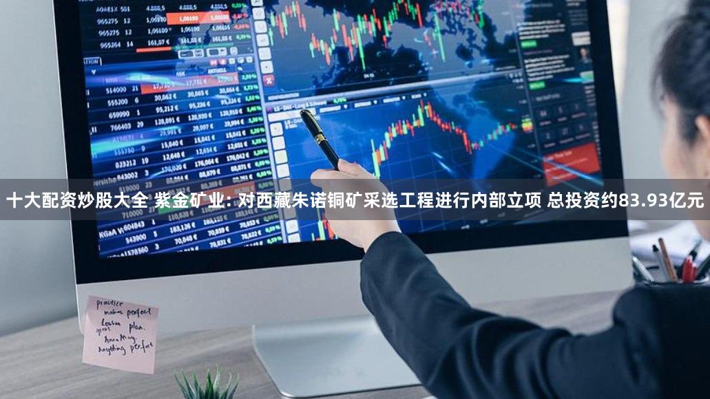 十大配资炒股大全 紫金矿业: 对西藏朱诺铜矿采选工程进行内部立项 总投资约83.93亿元