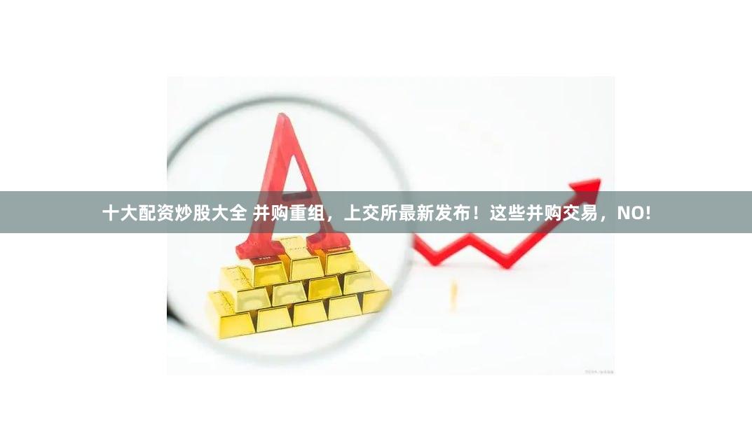 十大配资炒股大全 并购重组，上交所最新发布！这些并购交易，NO!