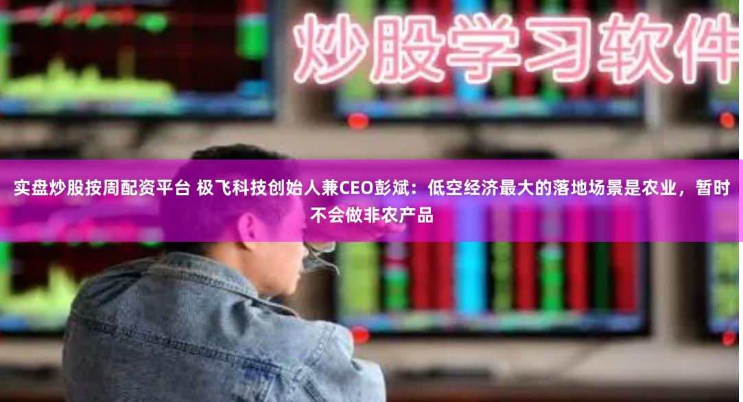 实盘炒股按周配资平台 极飞科技创始人兼CEO彭斌：低空经济最大的落地场景是农业，暂时不会做非农产品